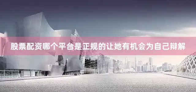 股票配资哪个平台是正规的让她有机会为自己辩解