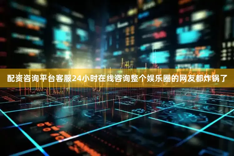 配资咨询平台客服24小时在线咨询整个娱乐圈的网友都炸锅了