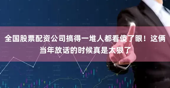 全国股票配资公司搞得一堆人都看傻了眼！这俩当年放话的时候真是太狠了