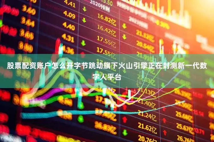 股票配资账户怎么开字节跳动旗下火山引擎正在封测新一代数字人平台